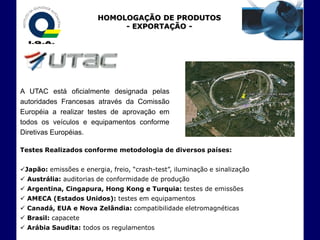 HOMOLOGAÇÃO DE PRODUTOS
                             - EXPORTAÇÃO -




A UTAC está oficialmente designada pelas
autoridades Francesas através da Comissão
Européia a realizar testes de aprovação em
todos os veículos e equipamentos conforme
Diretivas Européias.

Testes Realizados conforme metodologia de diversos países:


Japão: emissões e energia, freio, “crash-test”, iluminação e sinalização
 Austrália: auditorias de conformidade de produção
 Argentina, Cingapura, Hong Kong e Turquia: testes de emissões
 AMECA (Estados Unidos): testes em equipamentos
 Canadá, EUA e Nova Zelândia: compatibilidade eletromagnéticas
 Brasil: capacete
 Arábia Saudita: todos os regulamentos
 