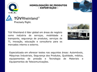 HOMOLOGAÇÃO DE PRODUTOS
                        - EXPORTAÇÃO -




TUV Rheinland é líder global em áreas de negócio
como indústria de serviços, mobilidade e
transporte, segurança de produtos, serviços de
TI, inovação, educação e consultoria para os
mercados interno e externo.


 Especializada em oferecer testes nas seguintes áreas: Automóveis,
 Máquinas Industriais, Segurança dos Produtos, Qualidade, médica,
 equipamentos de pressão e Tecnologia de Materiais e
 Equipamentos de Telecomunicações.
 