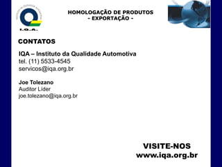 HOMOLOGAÇÃO DE PRODUTOS
                        - EXPORTAÇÃO -



CONTATOS
IQA – Instituto da Qualidade Automotiva
tel. (11) 5533-4545
servicos@iqa.org.br

Joe Tolezano
Auditor Líder
joe.tolezano@iqa.org.br




                                       VISITE-NOS
                                      www.iqa.org.br
 