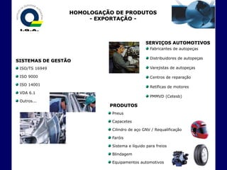 HOMOLOGAÇÃO DE PRODUTOS
                      - EXPORTAÇÃO -



                                             SERVIÇOS AUTOMOTIVOS
                                                Fabricantes de autopeças

                                                Distribuidores de autopeças
SISTEMAS DE GESTÃO
 ISO/TS 16949                                   Varejistas de autopeças

 ISO 9000                                       Centros de reparação
 ISO 14001
                                                Retíficas de motores
 VDA 6.1
                                                PMMVD (Cetesb)
 Outros...
                           PRODUTOS
                            Pneus

                            Capacetes

                            Cilindro de aço GNV / Requalificação

                            Faróis

                            Sistema e líquido para freios

                            Blindagem

                            Equipamentos automotivos
 