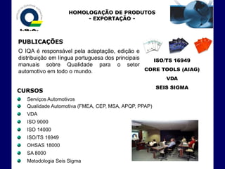 HOMOLOGAÇÃO DE PRODUTOS
                         - EXPORTAÇÃO -



PUBLICAÇÕES
O IQA é responsável pela adaptação, edição e
distribuição em língua portuguesa dos principais   ISO/TS 16949
manuais sobre Qualidade para o setor
automotivo em todo o mundo.                      CORE TOOLS (AIAG)
                                                          VDA
                                                       SEIS SIGMA
CURSOS
   Serviços Automotivos
   Qualidade Automotiva (FMEA, CEP, MSA, APQP, PPAP)
   VDA
   ISO 9000
   ISO 14000
   ISO/TS 16949
   OHSAS 18000
   SA 8000
   Metodologia Seis Sigma
 