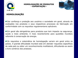 HOMOLOGAÇÃO DE PRODUTOS
                         - EXPORTAÇÃO -



 HOMOLOGAÇÃO


  Dar confiança e proteção aos usuários e sociedade em geral, através de
avaliações nos produtos e seus respectivos processos de fabricação em
conformidade com os requisitos regulamentares aplicáveis.

  Em geral são obrigatórias para produtos que tem impacto na segurança,
saúde e meio ambiente. E mais recentemente para questões mundiais
referente à conservação de energia.

  Os requisitos e sistemática de homologação variam em geral entre os
países. A grande dificuldade mundial está em atender requisitos específicos
de cada país ou obter um reconhecimento multilateral, dificultando-se assim
o livre comércio dos produtos.
 