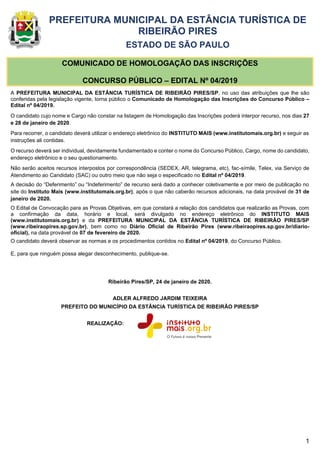 1
PREFEITURA MUNICIPAL DA ESTÂNCIA TURÍSTICA DE
RIBEIRÃO PIRES
ESTADO DE SÃO PAULO
COMUNICADO DE HOMOLOGAÇÃO DAS INSCRIÇÕES
CONCURSO PÚBLICO – EDITAL Nº 04/2019
A PREFEITURA MUNICIPAL DA ESTÂNCIA TURÍSTICA DE RIBEIRÃO PIRES/SP, no uso das atribuições que lhe são
conferidas pela legislação vigente, torna público o Comunicado de Homologação das Inscrições do Concurso Público –
Edital nº 04/2019.
O candidato cujo nome e Cargo não constar na listagem de Homologação das Inscrições poderá interpor recurso, nos dias 27
e 28 de janeiro de 2020.
Para recorrer, o candidato deverá utilizar o endereço eletrônico do INSTITUTO MAIS (www.institutomais.org.br) e seguir as
instruções ali contidas.
O recurso deverá ser individual, devidamente fundamentado e conter o nome do Concurso Público, Cargo, nome do candidato,
endereço eletrônico e o seu questionamento.
Não serão aceitos recursos interpostos por correspondência (SEDEX, AR, telegrama, etc), fac-símile, Telex, via Serviço de
Atendimento ao Candidato (SAC) ou outro meio que não seja o especificado no Edital nº 04/2019.
A decisão do “Deferimento” ou “Indeferimento” de recurso será dado a conhecer coletivamente e por meio de publicação no
site do Instituto Mais (www.institutomais.org.br), após o que não caberão recursos adicionais, na data provável de 31 de
janeiro de 2020.
O Edital de Convocação para as Provas Objetivas, em que constará a relação dos candidatos que realizarão as Provas, com
a confirmação da data, horário e local, será divulgado no endereço eletrônico do INSTITUTO MAIS
(www.institutomais.org.br) e da PREFEITURA MUNICIPAL DA ESTÂNCIA TURÍSTICA DE RIBEIRÃO PIRES/SP
(www.ribeiraopires.sp.gov.br), bem como no Diário Oficial de Ribeirão Pires (www.ribeiraopires.sp.gov.br/diario-
oficial), na data provável de 07 de fevereiro de 2020.
O candidato deverá observar as normas e os procedimentos contidos no Edital nº 04/2019, do Concurso Público.
E, para que ninguém possa alegar desconhecimento, publique-se.
Ribeirão Pires/SP, 24 de janeiro de 2020.
ADLER ALFREDO JARDIM TEIXEIRA
PREFEITO DO MUNICÍPIO DA ESTÂNCIA TURÍSTICA DE RIBEIRÃO PIRES/SP
REALIZAÇÃO:
 