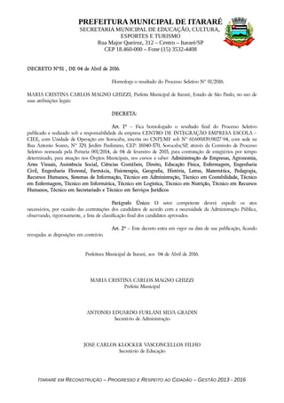 PREFEITURA MUNICIPAL DE ITARARÉ
SECRETARIA MUNICIPAL DE EDUCAÇÃO, CULTURA,
ESPORTES E TURISMO
Rua Major Queiroz, 312 – Centro – Itararé/SP
CEP 18.460-000 – Fone (15) 3532-4408
DECRETO Nº51 , DE 04 de Abril de 2016.
Homologa o resultado do Processo Seletivo Nº 01/2016.
MARIA CRISTINA CARLOS MAGNO GHIZZI, Prefeita Municipal de Itararé, Estado de São Paulo, no uso de
suas atribuições legais:
DECRETA:
Art. 1º – Fica homologado o resultado final do Processo Seletivo
publicado e realizado sob a responsabilidade da empresa CENTRO DE INTEGRAÇÃO EMPRESA ESCOLA –
CIEE, com Unidade de Operação em Sorocaba, inscrita no CNPJ/MF sob Nº 61.600.839/0027-94, com sede na
Rua Antonio Soares, Nº 329, Jardim Paulistano, CEP: 18.040-570, Sorocaba/SP, através da Comissão de Processo
Seletivo nomeada pela Portaria 001/2014, de 04 de fevereiro de 2015, para contratação de estagiários por tempo
determinado, para atuação nos Órgãos Municipais, nos cursos a saber: Administração de Empresas, Agronomia,
Artes Visuais, Assistência Social, Ciências Contábeis, Direito, Educação Física, Enfermagem, Engenharia
Civil, Engenharia Florestal, Farmácia, Fisioterapia, Geografia, História, Letras, Matemática, Pedagogia,
Recursos Humanos, Sistemas de Informação, Técnico em Administração, Técnico em Contabilidade, Técnico
em Enfermagem, Técnico em Informática, Técnico em Logística, Técnico em Nutrição, Técnico em Recursos
Humanos, Técnico em Secretariado e Técnico em Serviços Jurídicos
Parágrafo Único: O setor competente deverá expedir os atos
necessários, por ocasião das contratações dos candidatos de acordo com a necessidade da Administração Pública,
observando, rigorosamente, a lista de classificação final dos candidatos aprovados.
Art. 2º – Este decreto entra em vigor na data de sua publicação, ficando
revogadas as disposições em contrário.
Prefeitura Municipal de Itararé, aos 04 de Abril de 2016.
MARIA CRISTINA CARLOS MAGNO GHIZZI
Prefeita Municipal
ANTONIO EDUARDO FURLANI SILVA GRADIN
Secretário de Administração
JOSE CARLOS KLOCKER VASCONCELLOS FILHO
Secretário de Educação
ITARARÉ EM RECONSTRUÇÃO – PROGRESSO E RESPEITO AO CIDADÃO – GESTÃO 2013 - 2016
 