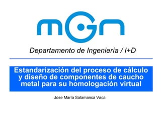 Departamento de Ingeniería / I+D
Estandarización del proceso de cálculo
y diseño de componentes de caucho
metal para su homologación virtual
Jose María Salamanca Vaca

 