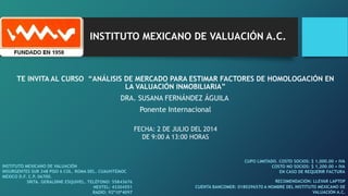 INSTITUTO MEXICANO DE VALUACIÓN A.C.
TE INVITA AL CURSO “ANÁLISIS DE MERCADO PARA ESTIMAR FACTORES DE HOMOLOGACIÓN EN
LA VALUACIÓN INMOBILIARIA”
DRA. SUSANA FERNÁNDEZ ÁGUILA
Ponente Internacional
CUPO LIMITADO. COSTO SOCIOS: $ 1,000.00 + IVA
COSTO NO SOCIOS: $ 1,200.00 + IVA
EN CASO DE REQUERIR FACTURA
FECHA: 2 DE JULIO DEL 2014
DE 9:00 A 13:00 HORAS
INSTITUTO MEXICANO DE VALUACIÓN
INSURGENTES SUR 348 PISO 6 COL. ROMA DEL. CUAUHTÉMOC
MÉXICO D.F. C.P. 06700.
SRITA. GERALDINE ESQUIVEL. TELÉFONO: 55843676
NEXTEL: 43304551
RADIO: 92*10*4097
CUENTA BANCOMER: 0180296570 A NOMBRE DEL INSTITUTO MEXICANO DE
VALUACIÓN A.C.
RECOMENDACIÓN: LLEVAR LAPTOP
 