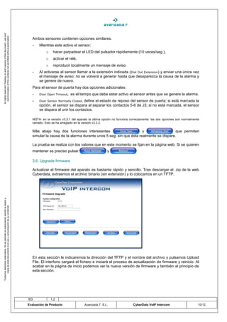 All rights reserved. Passing on and copying of this document, use and
   communication of this contents not permitted without autorization




                                                                                       Ambos sensores contienen opciones similares.
                                                                                       -   Mientras este activo el sensor:
                                                                                                o    hacer parpadear el LED del pulsador rápidamente (10 veces/seg.),
                                                                                                o    activar el relé,
                                                                                                o    reproducir localmente un mensaje de aviso.
                                                                                       -   Al activarse el sensor llamar a la extensión indicada (Dial Out Extension) y enviar una única vez
                                                                                           el mensaje de aviso; no se volverá a generar hasta que desaparezca la causa de la alarma y
                                                                                           se genere de nuevo.
                                                                                       Para el sensor de puerta hay dos opciones adicionales:
                                                                                       -   Door Open Timeout,    es el tiempo que debe estar activo el sensor antes que se genere la alarma.
                                                                                       -   Door Sensor Normally Closed,define el estado de reposo del sensor de puerta; si está marcada la
                                                                                           opción, el sensor se dispara al separar los contactos 5-6 de J3; si no está marcada, el sensor
                                                                                           se dispara al unir los contactos.

                                                                                       NOTA: en la versión v3.3.1 del aparato la última opción no funciona correctamente: las dos opciones son normalmente
                                                                                       cerrado. Esto se ha arreglado en la versión v3.3.2.

                                                                                       Más abajo hay dos funciones interesantes                         y                 que permiten
                                                                                       simular la causa de la alarma durante unos 5 seg. sin que ésta realmente se dispare.

                                                                                       La prueba se realiza con los valores que en este momento se fijan en la página web. Si se quieren
                                                                                       mantener es preciso pulsar                         y                    .


                                                                                       3.6. Upgrade firmware

                                                                                       Actualizar el firmware del aparato es bastante rápido y sencillo. Tras descargar el .zip de la web
                                                                                       Cyberdata, extraemos el archivo binario (sin extensión) y lo colocamos en un TFTP.
Todos los derechos reservados. No se permite sin autorización escrita la cesión y
       copia de este documento ni el uso y comunicación de su contenido




                                                                                       En esta sección le indicaremos la dirección del TFTP y el nombre del archivo y pulsamos Upload
                                                                                       File. El interfono cargará el fichero e iniciará el proceso de actualización de firmware y reinicio. Al
                                                                                       acabar en la página de inicio podemos ver la nueva versión de firmware y también al principio de
                                                                                       esta sección.




                                                                                    ED              1.2
                                                                                    Evaluación de Producto                Avanzada 7, S.L.                  CyberData VoIP Intercom                      10/12
 