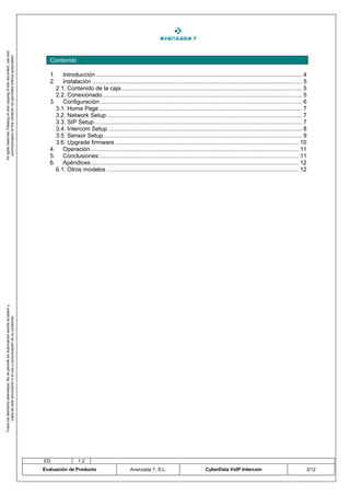 All rights reserved. Passing on and copying of this document, use and
   communication of this contents not permitted without autorization




                                                                                       Contenido

                                                                                       1.   Introducción ............................................................................................................................... 4
                                                                                       2.   Instalación ................................................................................................................................. 5
                                                                                         2.1. Contenido de la caja ............................................................................................................... 5
                                                                                         2.2. Conexionado ........................................................................................................................... 5
                                                                                       3. Configuración ............................................................................................................................ 6
                                                                                         3.1. Home Page ............................................................................................................................. 7
                                                                                         3.2. Network Setup ........................................................................................................................ 7
                                                                                         3.3. SIP Setup ................................................................................................................................ 7
                                                                                         3.4. Intercom Setup ....................................................................................................................... 8
                                                                                         3.5. Sensor Setup .......................................................................................................................... 9
                                                                                         3.6. Upgrade firmware ................................................................................................................. 10
                                                                                       4. Operación ................................................................................................................................ 11
                                                                                       5. Conclusiones ........................................................................................................................... 11
                                                                                       6. Apéndices ................................................................................................................................ 12
                                                                                         6.1. Otros modelos ...................................................................................................................... 12
Todos los derechos reservados. No se permite sin autorización escrita la cesión y
       copia de este documento ni el uso y comunicación de su contenido




                                                                                    ED                 1.2
                                                                                    Evaluación de Producto                           Avanzada 7, S.L.                           CyberData VoIP Intercom                                   3/12
 