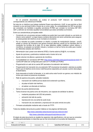 All rights reserved. Passing on and copying of this document, use and
   communication of this contents not permitted without autorization




                                                                                       1. Introducción

                                                                                           En el presente documento se evalúa el producto VoIP Intercom de CyberData
                                                                                       correspondiente a la referencia 010935B.
                                                                                       Se trata de un interfono que trabaja mediante Power-over-ethernet y VoIP, lo que permite su fácil
                                                                                       conexión a una red local (LAN) a través de un único cable. Su compatibilidad con SIP le permiten
                                                                                       ser conectado con facilidad a aquellos servidores IP-PBX que cumplan la normativa SIP RFC
                                                                                       3261 y disfrutar así de todas aquellas funcionalidad que estas centralitas suministran.
                                                                                       Entre sus características principales están:
                                                                                       -   Construido con una gruesa carcasa metálica se puede decir que está indicado su uso tanto en
                                                                                           interior como exterior. La tapa trasera contiene elementos de cierre suficientes para asegurar
                                                                                           la estanqueidad del interfono al ser montado en el exterior.
                                                                                       -   Por su robustez se puede considerar un diseño a prueba de manipulación (tamper - proof);
                                                                                           añade un sensor de intrusismo que genera diversas alarmas cuando se ha intentado abrir al
                                                                                           manipular los tornillos de la tapa. En la tapa delantera rejillas metálicas cubren altavoz y
                                                                                           micrófono; el pulsador es también robusto y contiene un led en forma de anillo para mostrar
                                                                                           los diferentes estados del interfono.
                                                                                       -   Alimentación dual: power-over-ethernet (POE) o fuente externa (5V@1A, no incluida)
                                                                                       -   Ajuste de opciones y parámetros mediante web a través de la red.
                                                                                       -   Ajuste volumen de altavoz y ganancia de micrófono.
                                                                                       -   Compatibilidad con servidores SIP PBX (http://www.cyberdata.net/support/voip/server.html); la
                                                                                           cuenta SIP debe ser configurada para usar G711 (PCMA y/o PCMU)
                                                                                       -   Programación en web de la cuenta SIP asociada a la extensión del interfono.
                                                                                       -   Programación de marcación de una extensión SIP al presionar el pulsador; además es posible
                                                                                           hacer que el interfono envíe tonos multi-frecuencia separados por pausas cuando descuelgue
                                                                                           el destinatario.
                                                                                       -   Auto-respuesta al recibir la llamada; si no está activa esta función se genera una melodía de
                                                                                           timbre que cesará al presionar el pulsador.
                                                                                       -   Relé de apertura de puerta, activable mediante:
                                                                                               o    marcación de multifrecuencia desde de la extensión que llama,
Todos los derechos reservados. No se permite sin autorización escrita la cesión y




                                                                                               o    al pulsar el botón del interfono,
       copia de este documento ni el uso y comunicación de su contenido




                                                                                               o    al realizar una llamada al interfono.
                                                                                       -   Sensor de puerta abierta/cerrada.
                                                                                       -   Tanto el sensor de puerta como de intrusismo, son capaces de señalizar la alarma:
                                                                                               o    mediante parpadeos del LED del pulsador,
                                                                                               o    activación del relé de puerta,
                                                                                               o    reproducción de una señal de audio local,
                                                                                               o    marcación de una extensión y reproducción de audio remoto de audio.
                                                                                       -   Firmware actualizable mediante web a través de TFTP.

                                                                                       Todos los detalles del producto pueden hallarse en las páginas del fabricante
                                                                                                             http://www.cyberdata.net/products/voip/voip-intercom.html
                                                                                                               http://www.cyberdata.net/support/voip/intercom.html
                                                                                       El objeto de este documento es resaltar los aspectos más significativos, a la vez que se comentan
                                                                                       aquellas particularidades no descritas que se han encontrado en la prueba del dispositivo.

                                                                                    ED             1.2
                                                                                    Evaluación de Producto             Avanzada 7, S.L.            CyberData VoIP Intercom              4/12
 
