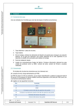 All rights reserved. Passing on and copying of this document, use and
   communication of this contents not permitted without autorization




                                                                                       2. Instalación

                                                                                       2.1. Contenido de la caja

                                                                                       Una vez retirados los 4 tornillos que unen las dos tapas el interfono encontramos:




                                                                                           1. Tapa delantera + placa de circuitos.
                                                                                           2. Tapa trasera.
                                                                                           3. Kit de montaje, contiene los elementos de fijación a la pared para conseguir una solución
                                                                                              estanca. En la guía de operación que puede obtenerse de la web (apéndice A) se
                                                                                              describe en detalle cómo proceder para realizar el montaje.
                                                                                           4. Guía de instalación rápida.
                                                                                           5. Listado de comprobaciones finales de fábrica. Contiene información adicional de esta
                                                                                              unidad de producto como su MAC, número de serie, versión de firmare y pruebas
                                                                                              realizadas.
Todos los derechos reservados. No se permite sin autorización escrita la cesión y




                                                                                       2.2. Conexionado
       copia de este documento ni el uso y comunicación de su contenido




                                                                                           En la placa de circuitos los conectores que nos interesan son:
                                                                                       J1: conector de red, incluye alimentación por POE.
                                                                                       Un POE de clase 2 (7 W) es suficiente, ya que según especificación, el altavoz puede dar hasta 8
                                                                                       W de pico. En la práctica no hemos medido consumos superiores a 3W tanto por POE como con
                                                                                       una fuente de alimentación externa.
                                                                                       J3: regleta con las siguientes funciones:
                                                                                               Pin                                  Función
                                                                                                1                                     +5 V
                                                                                                2                                     GND
                                                                                                3               Contacto común del relé de apertura de puerta
                                                                                                4         Contacto normalmente abierto del relé de apertura de puerta
                                                                                                5                        Entrada del sensor de puerta
                                                                                                6                        Común del sensor de puerta

                                                                                    ED              1.2
                                                                                    Evaluación de Producto              Avanzada 7, S.L.            CyberData VoIP Intercom           5/12
 