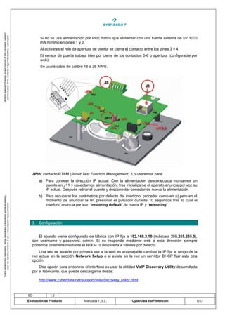 All rights reserved. Passing on and copying of this document, use and
   communication of this contents not permitted without autorization




                                                                                            Si no se usa alimentación por POE habrá que alimentar con una fuente externa de 5V 1000
                                                                                            mA mínimo en pines 1 y 2.
                                                                                            Al activarse el relé de apertura de puerta se cierra el contacto entre los pines 3 y 4.
                                                                                            El sensor de puerta trabaja bien por cierre de los contactos 5-6 o apertura (configurable por
                                                                                            web).
                                                                                            Se usará cable de calibre 16 a 26 AWG.




                                                                                       JP11: contacto RTFM (Reset Test Function Management). Lo usaremos para:
                                                                                           a) Para conocer la dirección IP actual: Con la alimentación desconectada montamos un
                                                                                              puente en J11 y conectamos alimentación; tras inicializarse el aparato anuncia por voz su
                                                                                              IP actual. Después retirar el puente y desconectar-conectar de nuevo la alimentación.
                                                                                           b) Para recuperar los parámetros por defecto del interfono: proceder como en a) pero en el
Todos los derechos reservados. No se permite sin autorización escrita la cesión y




                                                                                              momento de anunciar la IP, presionar el pulsador durante 10 segundos tras lo cual el
                                                                                              interfono anuncia por voz: “restoring default”, la nueva IP y “rebooting”
       copia de este documento ni el uso y comunicación de su contenido




                                                                                       3. Configuración


                                                                                          El aparato viene configurado de fábrica con IP fija a 192.168.3.10 (máscara 255.255.255.0),
                                                                                       con username y password: admin. Si no responde mediante web a esta dirección siempre
                                                                                       podemos obtenerla mediante el RTFM o devolverla a valores por defecto.
                                                                                           Una vez se accede por primera vez a la web es aconsejable cambiar la IP fija al rango de la
                                                                                       red actual en la sección Network Setup o si existe en la red un servidor DHCP fijar esta otra
                                                                                       opción.
                                                                                           Otra opción para encontrar el interfono es usar la utilidad VoIP Discovery Utility desarrollada
                                                                                       por el fabricante, que puede descargarse desde:

                                                                                           http://www.cyberdata.net/support/voip/discovery_utility.html



                                                                                    ED            1.2
                                                                                    Evaluación de Producto             Avanzada 7, S.L.              CyberData VoIP Intercom             6/12
 