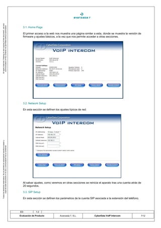 All rights reserved. Passing on and copying of this document, use and
   communication of this contents not permitted without autorization




                                                                                       3.1. Home Page

                                                                                       El primer acceso a la web nos muestra una página similar a esta, donde se muestra la versión de
                                                                                       firmware y ajustes básicos, a la vez que nos permite acceder a otras secciones.




                                                                                       3.2. Network Setup

                                                                                       En esta sección se definen los ajustes típicos de red:
Todos los derechos reservados. No se permite sin autorización escrita la cesión y
       copia de este documento ni el uso y comunicación de su contenido




                                                                                       Al salvar ajustes, como veremos en otras secciones se reinicia el aparato tras una cuenta atrás de
                                                                                       20 segundos.

                                                                                       3.3. SIP Setup

                                                                                       En esta sección se definen los parámetros de la cuenta SIP asociada a la extensión del teléfono.



                                                                                    ED            1.2
                                                                                    Evaluación de Producto            Avanzada 7, S.L.            CyberData VoIP Intercom                 7/12
 