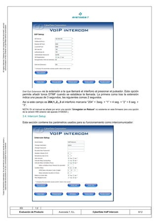 All rights reserved. Passing on and copying of this document, use and
   communication of this contents not permitted without autorization




                                                                                       Dial-Out Extension
                                                                                                       es la extensión a la que llamará el interfono al presionar el pulsador. Esta opción
                                                                                       permite añadir tonos DTMF cuando se establece la llamada. La primera coma tras la extensión
                                                                                       indica una pausa de 3 segundos, las siguientes comas 2 segundos.
                                                                                       Así si este campo es 204,1,,2,,,3 el interfono marcaría “204” + 3seg. + “1” + 4 seg. + “2” + 6 seg. +
                                                                                       “3”.
                                                                                       NOTA: En el manual se añade por error una opción “Unregister on Reboot” no existente en este firmware (era una opción
                                                                                       de la versión HW anterior del aparato 010935A ).

                                                                                       3.4. Intercom Setup

                                                                                       Esta sección contiene los parámetros usados para su funcionamiento como intercomunicador:
Todos los derechos reservados. No se permite sin autorización escrita la cesión y
       copia de este documento ni el uso y comunicación de su contenido




                                                                                    ED             1.2
                                                                                    Evaluación de Producto                 Avanzada 7, S.L.                  CyberData VoIP Intercom                       8/12
 