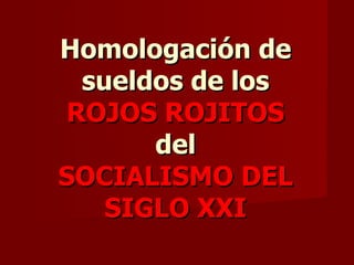 Homologación de sueldos de los ROJOS ROJITOS del SOCIALISMO DEL SIGLO XXI 