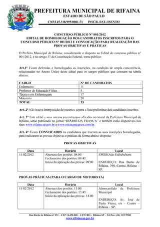 PREFEITURA MUNICIPAL DE RIFAINA
                                    ESTADO DE SÃO PAULO
                       CNPJ 45.318.995/0001-71          INSCR. EST.:ISENTO


                 CONCURSO PÚBLICO N° 001/2012
   EDITAL DE HOMOLOGAÇÃO DOS CANDIDATOS INSCRITOS PARA O
 CONCURSO PÚBLICO N° 001/2012 E CONVOCAÇÃO PARA REALIZAÇÃO DAS
                 PROVAS OBJETIVAS E PRÁTICAS

O Prefeito Municipal de Rifaina, considerando o disposto no Edital do concurso público n°
001/2012, e no artigo 37 da Constituição Federal, torna público:


Art.1° Ficam deferidas e homologadas as inscrições, na condição de ampla concorrência,
relacionadas no Anexo Único deste edital para os cargos públicos que constam na tabela
abaixo:

CARGO                                             N° DE CANDIDATOS
Enfermeiro                                        11
Professor de Educação Física                      5
Técnico em Enfermagem                             17
Motorista                                         20
TOTAL                                             53

Art. 2° Não houve interposição de recursos contra a lista preliminar dos candidatos inscritos.

Art. 3° Este edital e seus anexos encontram-se afixados no mural da Prefeitura Municipal de
Rifaina, serão publicado no jornal “DIÁRIO DA FRANCA” e também estão disponíveis nos
sites www.rifaina.sp.gov.br e www.eticaconcursos.com.br.

Art. 4° Ficam CONVOCADOS os candidatos que tiveram as suas inscrições homologadas,
para realizarem as provas objetivas e práticas da forma abaixo disposta:

                                     PROVAS OBJETIVAS

      Data                           Horário                               Local
11/02/2012           Abertura dos portões: 08:00                 EMEB João Etchebehere
                     Fechamento dos portões: 08:45
                     Início da aplicação das provas: 09:00       ENDEREÇO: Rua Barão de
                                                                 Rifaina, 390, Centro, Rifaina –
                                                                 SP.

PROVAS PRÁTICAS (PARA O CARGO DE MOTORISTA)

      Data                           Horário                                Local
11/02/2012           Abertura dos portões: 13:00                 Almoxarifado da         Prefeitura
                     Fechamento dos portões: 13:45               Municipal
                     Início da aplicação das provas: 14:00
                                                                 ENDEREÇO: Av. José de
                                                                 Paula Vieira, s/n – Centro –
                                                                 Rifaina – SP.
____________________________________________________________________________________________________
        Rua Barão de Rifaina nº 251 – CEP 14.490-000 – CENTRO - Rifaina-SP – Tel/Fax: (16) 3135 9500
                                      www.rifaina.sp.gov.br
 