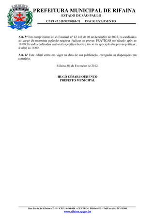 PREFEITURA MUNICIPAL DE RIFAINA
                                    ESTADO DE SÃO PAULO
                       CNPJ 45.318.995/0001-71          INSCR. EST.:ISENTO




Art. 5° Em cumprimento à Lei Estadual n° 12.142 de 08 de dezembro de 2005, os candidatos
ao cargo de motorista poderão requerer realizar as provas PRÁTICAS no sábado após as
18:00, ficando confinados em local específico desde o início da aplicação das provas práticas ,
á saber ás 14:00.

Art. 6° Este Edital entra em vigor na data de sua publicação, revogadas as disposições em
contrário.

                                Rifaina, 04 de Fevereiro de 2012.


                                 HUGO CESAR LOURENÇO
                                  PREFEITO MUNICIPAL




____________________________________________________________________________________________________
        Rua Barão de Rifaina nº 251 – CEP 14.490-000 – CENTRO - Rifaina-SP – Tel/Fax: (16) 3135 9500
                                      www.rifaina.sp.gov.br
 