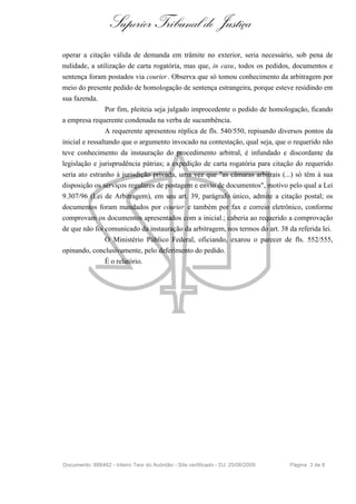 Superior Tribunal de Justiça
operar a citação válida de demanda em trâmite no exterior, seria necessário, sob pena de
nulidade, a utilização de carta rogatória, mas que, in casu, todos os pedidos, documentos e
sentença foram postados via courier . Observa que só tomou conhecimento da arbitragem por
meio do presente pedido de homologação de sentença estrangeira, porque esteve residindo em
sua fazenda.
                 Por fim, pleiteia seja julgado improcedente o pedido de homologação, ficando
a empresa requerente condenada na verba de sucumbência.
                 A requerente apresentou réplica de fls. 540/550, repisando diversos pontos da
inicial e ressaltando que o argumento invocado na contestação, qual seja, que o requerido não
teve conhecimento da instauração do procedimento arbitral, é infundado e discordante da
legislação e jurisprudência pátrias; a expedição de carta rogatória para citação do requerido
seria ato estranho à jurisdição privada, uma vez que "as câmaras arbitrais (...) só têm à sua
disposição os serviços regulares de postagem e envio de documentos", motivo pelo qual a Lei
9.307/96 (Lei de Arbitragem), em seu art. 39, parágrafo único, admite a citação postal; os
documentos foram mandados por courier e também por fax e correio eletrônico, conforme
comprovam os documentos apresentados com a inicial.; caberia ao requerido a comprovação
de que não foi comunicado da instauração da arbitragem, nos termos do art. 38 da referida lei.
                 O Ministério Público Federal, oficiando, exarou o parecer de fls. 552/555,
opinando, conclusivamente, pelo deferimento do pedido.
                 É o relatório.




Documento: 888462 - Inteiro Teor do Acórdão - Site certificado - DJ: 25/06/2009   Página 3 de 8
 