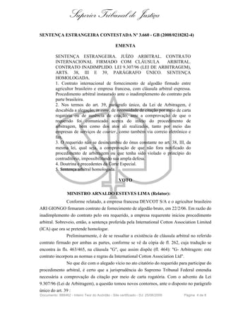 Superior Tribunal de Justiça
SENTENÇA ESTRANGEIRA CONTESTADA Nº 3.660 - GB (2008/0218282-4)

                                                EMENTA

          SENTENÇA ESTRANGEIRA. JUÍZO ARBITRAL. CONTRATO
          INTERNACIONAL FIRMADO COM CLÁUSULA                           ARBITRAL.
          CONTRATO INADIMPLIDO. LEI 9.307/96 (LEI DE ARBITRAGEM),
          ARTS. 38, III E 39, PARÁGRAFO ÚNICO. SENTENÇA
          HOMOLOGADA.
          1. Contrato internacional de fornecimento de algodão firmado entre
          agricultor brasileiro e empresa francesa, com cláusula arbitral expressa.
          Procedimento arbitral instaurado ante o inadimplemento do contrato pela
          parte brasileira.
          2. Nos termos do art. 39, parágrafo único, da Lei de Arbitragem, é
          descabida a alegação, in casu, de necessidade de citação por meio de carta
          rogatória ou de ausência de citação, ante a comprovação de que o
          requerido foi comunicado acerca do início do procedimento de
          arbitragem, bem como dos atos ali realizados, tanto por meio das
          empresas de serviços de courier , como também via correio eletrônico e
          fax.
          3. O requerido não se desincumbiu do ônus constante no art. 38, III, da
          mesma lei, qual seja, a comprovação de que não fora notificado do
          procedimento de arbitragem ou que tenha sido violado o princípio do
          contraditório, impossibilitando sua ampla defesa.
          4. Doutrina e precedentes da Corte Especial.
          5. Sentença arbitral homologada.

                                                  VOTO

                 MINISTRO ARNALDO ESTEVES LIMA (Relator):
               Conforme relatado, a empresa francesa DEVCOT S/A e o agricultor brasileiro
ARI GIONGO firmaram contrato de fornecimento de algodão bruto, em 22/2/06. Em razão do
inadimplemento do contrato pelo ora requerido, a empresa requerente iniciou procedimento
arbitral. Sobreveio, então, a sentença proferida pela International Cotton Association Limited
(ICA) que ora se pretende homologar.
               Preliminarmente, é de se ressaltar a existência de cláusula arbitral no referido
contrato firmado por ambas as partes, conforme se vê da cópia de fl. 262, cuja tradução se
encontra às fls. 463/465, na cláusula "G", que assim dispõe (fl. 464): "G- Arbitragem: este
contrato incorpora as normas e regras da International Cotton Association Ltd".
               No que diz com o alegado vício no ato citatório do requerido para participar do
procedimento arbitral, é certo que a jurisprudência do Supremo Tribunal Federal entendia
necessária a comprovação da citação por meio de carta rogatória. Com o advento da Lei
9.307/96 (Lei de Arbitragem), a questão tomou novos contornos, ante o disposto no parágrafo
único do art. 39 :
Documento: 888462 - Inteiro Teor do Acórdão - Site certificado - DJ: 25/06/2009   Página 4 de 8
 