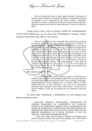 Superior Tribunal de Justiça

                             Não será considerada ofensa à ordem pública nacional a efetivação da
                        citação da parte residente ou domiciliada no Brasil, nos moldes da convenção
                        de arbitragem ou da lei processual do país onde se realizou a arbitragem,
                        admitindo-se, inclusive, a citação postal com prova inequívoca de recebimento,
                        desde que assegure à parte brasileira tempo hábil para o exercício do direito de
                        defesa.

               Cumpre trazer à lume a lição do Professor ANDRÉ DE ALBUQUERQUE
CAVALCANTI ABBUD, que, em sua valiosa obra "Homologação de sentenças arbitrais
estrangeiras" (São Paulo: Atlas, 2008, p. 150), assevera:

                             Todavia, o pressuposto de que o réu tenha sido cientificado da existência
                        do processo estrangeiro não possui idêntica configuração na delibatio de
                        sentenças arbitrais e judiciais. Tratando-se de homologação de provimento
                        judicial, cumpre ao autor comprovar, desde logo, a ocorrência de citação do réu
                        (Resolução nº 9/2005 do STJ, art. 5º, inc. II; CPC, art. 333, inc. I). No tocante
                        ao reconhecimento de laudos arbitrais, diferentemente, a lei atribui ao réu o
                        ônus de provar não ter sido comunicado da instauração da arbitragem ou da
                        designação do árbitro (LA, art. 38, inc. III). A despeito disso, na medida em que
                        a prova da ausência de notificação tem caráter negativo, via de regra não é
                        razoável carrear ao réu esse ônus (negativa non sunt probanda ). Ao autor da
                        demanda homologatória, portanto, cabe demonstrar que a outra parte da
                        arbitragem foi notificada, nos termos do art. V, nº 1, "b", da Convenção de
                        Nova Iorque e do art. 38, inc. III, da Lei de Arbitragem, caso a questão tenha
                        sido invocada pelo demandado.

                 Mais adiante, ressalta (fl. 152):

                             (...) a Lei Arbitral trouxe norma específica, na qual se determina que a
                        citação da parte residente ou domiciliada no Brasil feita nos termos previstos
                        no acordo arbitral ou na lei processual do país em que realizada a arbitragem,
                        independentemente de carta rogatória, não se considera ofensiva à ordem
                        pública pátria (art. 39, par.). Relevante é que esse ato de comunicação
                        processual tenha outorgado à parte tempo razoável para o exercício de seu
                        direito de defesa, ou seja, que esse primeiro ato do contraditório tenha sido
                        efetivo.

              Na esteira desse entendimento, a jurisprudência da Corte Especial deste
Superior Tribunal de Justiça:

                            SENTENÇA ARBITRAL ESTRANGEIRA. CONDENAÇÃO DE
                        EMPRESA BRASILEIRA AO CUMPRIMENTO DE CLÁUSULA
                        CONTRATUAL. REQUISITOS FORMAIS PARA O DEFERIMENTO DO
                        PEDIDO DE HOMOLOGAÇÃO OBSERVADOS. RECONHECIMENTO DA
                        ARBITRAGEM COMO MEIO LEGAL DE SOLUÇÃO DE CONFLITOS DE
                        DIREITOS DISPONÍVEIS. LEI N. 9307/96. AUSÊNCIA, IN CASU , DE
                        AFRONTA A PRINCÍPIOS DE ORDEM PÚBLICA.
                            I - Não viola a ordem pública brasileira a utilização de arbitragem como
                        meio de solução de conflitos, tanto que em plena vigência a Lei n. 9307/96 (Lei
Documento: 888462 - Inteiro Teor do Acórdão - Site certificado - DJ: 25/06/2009         Página 5 de 8
 