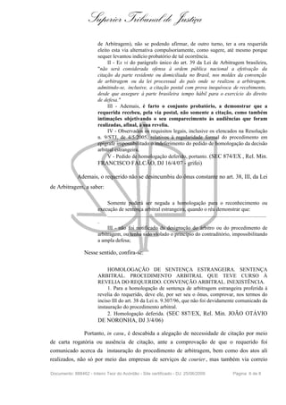 Superior Tribunal de Justiça
                        de Arbitragem), não se podendo afirmar, de outro turno, ter a ora requerida
                        eleito esta via alternativa compulsoriamente, como sugere, até mesmo porque
                        sequer levantou indício probatório de tal ocorrência.
                             II - Ex vi do parágrafo único do art. 39 da Lei de Arbitragem brasileira,
                        "não será considerada ofensa à ordem pública nacional a efetivação da
                        citação da parte residente ou domiciliada no Brasil, nos moldes da convenção
                        de arbitragem ou da lei processual do país onde se realizou a arbitragem,
                        admitindo-se, inclusive, a citação postal com prova inequívoca de recebimento,
                        desde que assegure à parte brasileira tempo hábil para o exercício do direito
                        de defesa."
                             III - Ademais, é farto o conjunto probatório, a demonstrar que a
                        requerida recebeu, pela via postal, não somente a citação, como também
                        intimações objetivando o seu comparecimento às audiências que foram
                        realizadas, afinal, à sua revelia.
                             IV - Observados os requisitos legais, inclusive os elencados na Resolução
                        n. 9/STJ, de 4/5/2005, relativos à regularidade formal do procedimento em
                        epígrafe impossibilitado o indeferimento do pedido de homologação da decisão
                        arbitral estrangeira.
                             V - Pedido de homologação deferido, portanto. (SEC 874/EX , Rel. Min.
                        FRANCISCO FALCÃO, DJ 16/4/07 - grifei)

             Ademais, o requerido não se desincumbiu do ônus constante no art. 38, III, da Lei
de Arbitragem, a saber:

                             Somente poderá ser negada a homologação para o reconhecimento ou
                        execução de sentença arbitral estrangeira, quando o réu demonstrar que:
                             ........................................................................................................................
                        .
                             III - não foi notificado da designação do árbitro ou do procedimento de
                        arbitragem, ou tenha sido violado o princípio do contraditório, impossibilitando
                        a ampla defesa;

                 Nesse sentido, confira-se:

                             HOMOLOGAÇÃO DE SENTENÇA ESTRANGEIRA. SENTENÇA
                        ARBITRAL. PROCEDIMENTO ARBITRAL QUE TEVE CURSO À
                        REVELIA DO REQUERIDO. CONVENÇÃO ARBITRAL. INEXISTÊNCIA.
                             1. Para a homologação de sentença de arbitragem estrangeira proferida à
                        revelia do requerido, deve ele, por ser seu o ônus, comprovar, nos termos do
                        inciso III do art. 38 da Lei n. 9.307/96, que não foi devidamente comunicado da
                        instauração do procedimento arbitral.
                             2. Homologação deferida. (SEC 887/EX, Rel. Min. JOÃO OTÁVIO
                        DE NORONHA, DJ 3/4/06)

              Portanto, in casu, é descabida a alegação de necessidade de citação por meio
de carta rogatória ou ausência de citação, ante a comprovação de que o requerido foi
comunicado acerca da instauração do procedimento de arbitragem, bem como dos atos ali
realizados, não só por meio das empresas de serviços de courier , mas também via correio

Documento: 888462 - Inteiro Teor do Acórdão - Site certificado - DJ: 25/06/2009                                            Página 6 de 8
 