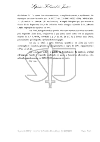 Superior Tribunal de Justiça
eletrônico e fax. Do exame dos autos constata-se, exemplificativamente, o recebimento das
mensagens enviadas via courier por: "A. NETO" (fls. 338/348/350/353 e 354); "ADRIA" (fls.
371/397/408) e "A. LOPES" (fls. 417/429/454). Cumpre consignar que, por ocasião da
citação do réu da presente ação, o Sr. Oficial de Justiça entregou a contrafé à Sra. Adriana
Lopes, empregada do requerido (fl. 498).
                Em suma, bem ponderada a questão, não ocorre nenhum dos óbices suscitados
pelo requerido. Além disso, cotejando-se o que consta destes autos com as exigências
inscritas na Lei 9.307/96, sobretudo o § 2º do art. 21 c.c. 32 e incisos, nada existe,
juridicamente, que se oponha à pretendida homologação.
                No que se refere à verba honorária, levando-se em conta que houve
contestação do requerido, aplicam-se, analogicamente, as regras do CPC, especialmente o
§ 4º do seu art. 20.
                Em conclusão, defiro o pedido de homologação da sentença arbitral
estrangeira, ficando o requerido condenado em custas e honorários advocatícios, estes
arbitrados equidosamente em R$50.000,00 (cinquenta mil reais).
               É o voto.




Documento: 888462 - Inteiro Teor do Acórdão - Site certificado - DJ: 25/06/2009   Página 7 de 8
 