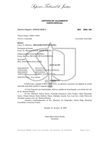 Superior Tribunal de Justiça

                                   CERTIDÃO DE JULGAMENTO
                                       CORTE ESPECIAL


Número Registro: 2008/0218282-4                                                     SEC    3660 / GB


Número Origem: 200801110024
PAUTA: 15/04/2009                                                                 JULGADO: 28/05/2009

Relator
Exmo. Sr. Ministro ARNALDO ESTEVES LIMA
Presidente da Sessão
Exmo. Sr. Ministro CESAR ASFOR ROCHA
Subprocuradora-Geral da República
Exma. Sra. Dra. DELZA CURVELLO ROCHA
Secretária
Bela. Vânia Maria Soares Rocha
                                              AUTUAÇÃO
REQUERENTE             :   DEVCOT S/A
ADVOGADO               :   GILBERTO GIUSTI E OUTRO(S)
REQUERIDO              :   ARI GIONGO
ADVOGADO               :   GABRIEL GAETA ALEIXO
ASSUNTO: Civil - Juizo Arbitral

                                              CERTIDÃO
         Certifico que a egrégia CORTE ESPECIAL, ao apreciar o processo em epígrafe na sessão
realizada nesta data, proferiu a seguinte decisão:
         A Corte Especial, por unanimidade, deferiu o pedido de homologação, nos termos do voto
do Sr. Ministro Relator.
         Os Srs. Ministros Nilson Naves, Fernando Gonçalves, Felix Fischer, Aldir Passarinho
Junior, Eliana Calmon, Paulo Gallotti, Nancy Andrighi, Laurita Vaz, Luiz Fux e João Otávio de
Noronha votaram com o Sr. Ministro Relator.
         Ausentes, justificadamente, os Srs. Ministros Ari Pargendler, Gilson Dipp, Hamilton
Carvalhido e Francisco Falcão.

                                      Brasília, 28 de maio de 2009



                                       Vânia Maria Soares Rocha
                                              Secretária




Documento: 888462 - Inteiro Teor do Acórdão - Site certificado - DJ: 25/06/2009        Página 8 de 8
 