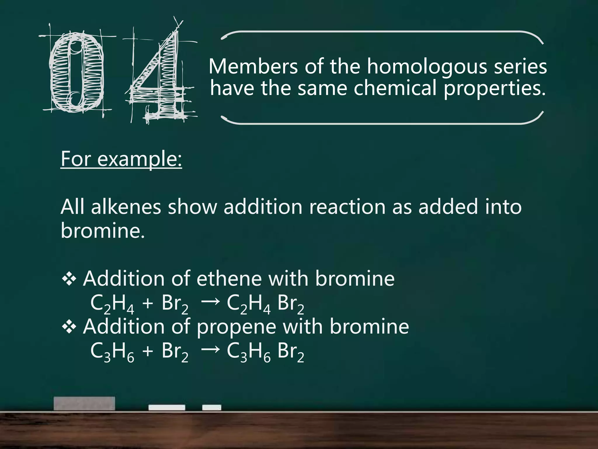 Members of the homologous series
have the same chemical properties.
For example:
All alkenes show addition reaction as added into
bromine.
Addition of ethene with bromine
C2H4 + Br2 → C2H4 Br2
Addition of propene with bromine
C3H6 + Br2 → C3H6 Br2