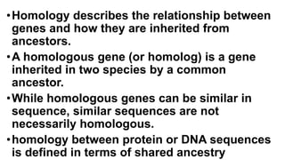 •Homology describes the relationship between
genes and how they are inherited from
ancestors.
•A homologous gene (or homolog) is a gene
inherited in two species by a common
ancestor.
•While homologous genes can be similar in
sequence, similar sequences are not
necessarily homologous.
•homology between protein or DNA sequences
is defined in terms of shared ancestry
 