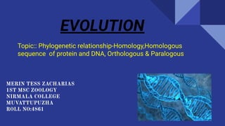 EVOLUTION
Topic:: Phylogenetic relationship-Homology,Homologous
sequence of protein and DNA, Orthologous & Paralogous
MERIN TESS ZACHARIAS
1ST MSC ZOOLOGY
NIRMALA COLLEGE
MUVATTUPUZHA
ROLL NO:4861
 