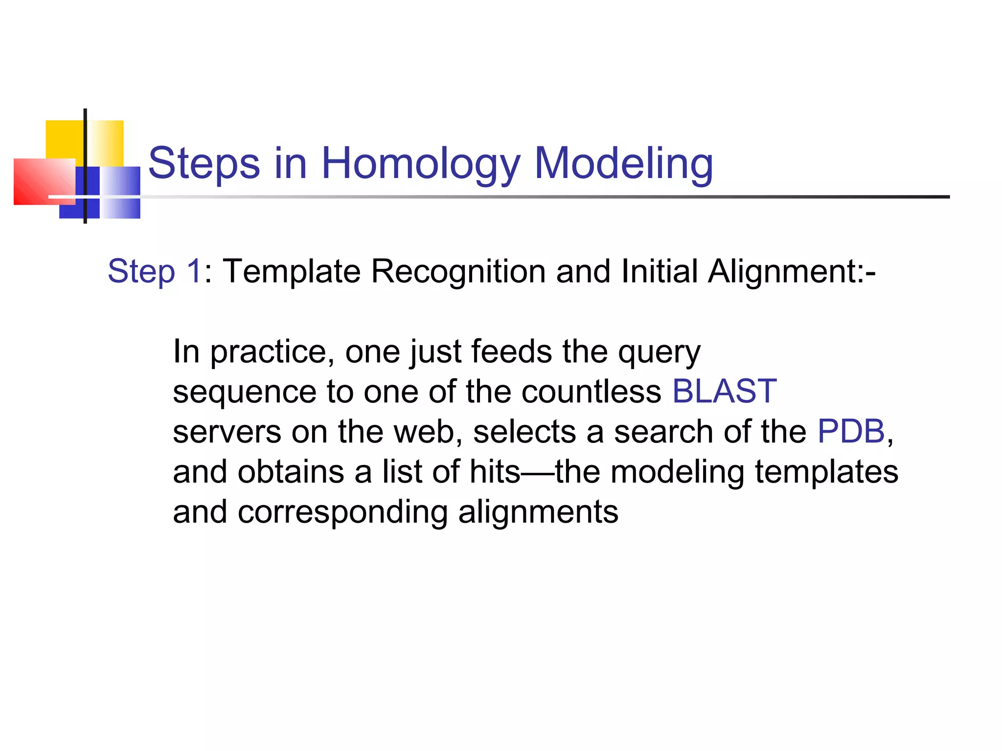 Steps in Homology Modeling
Step 1: Template Recognition and Initial Alignment:-
In practice, one just feeds the query
sequence to one of the countless BLAST
servers on the web, selects a search of the PDB,
and obtains a list of hits—the modeling templates
and corresponding alignments
 
