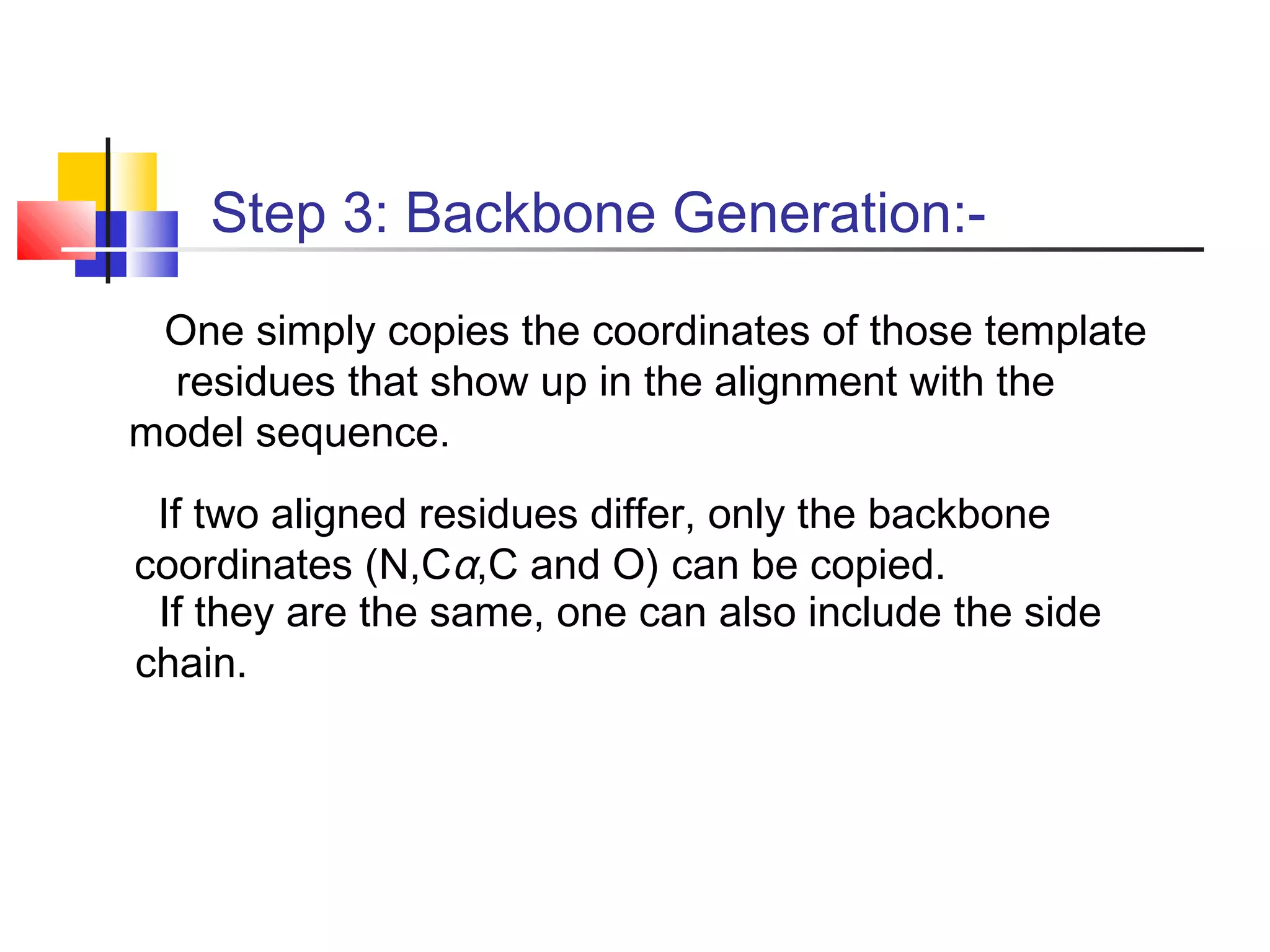 Step 3: Backbone Generation:-
One simply copies the coordinates of those template
residues that show up in the alignment with the
model sequence.
If two aligned residues differ, only the backbone
coordinates (N,Cα,C and O) can be copied.
If they are the same, one can also include the side
chain.
 