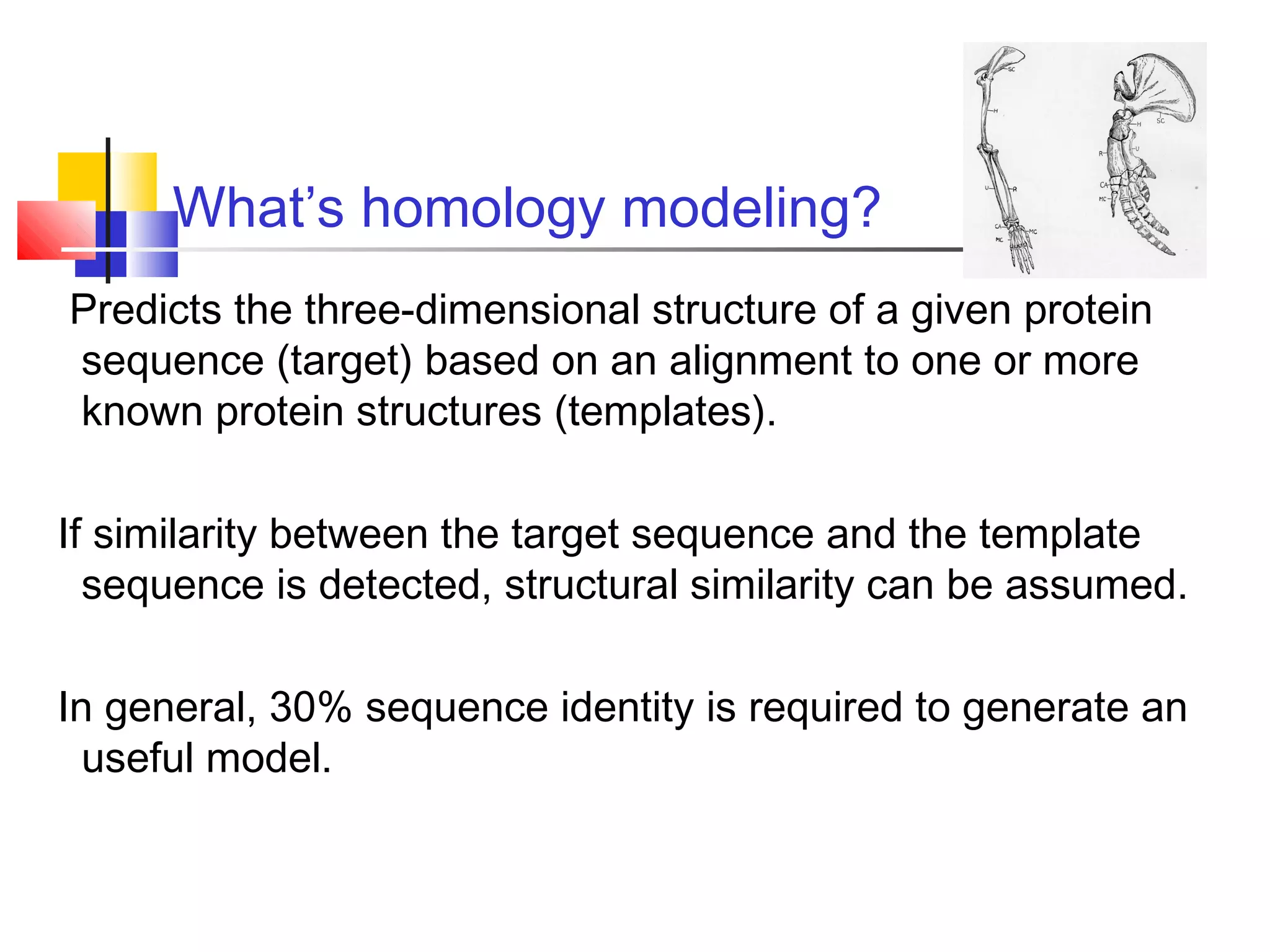 What’s homology modeling?
Predicts the three-dimensional structure of a given protein
sequence (target) based on an alignment to one or more
known protein structures (templates).
If similarity between the target sequence and the template
sequence is detected, structural similarity can be assumed.
In general, 30% sequence identity is required to generate an
useful model.
 