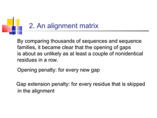 2. An alignment matrix
By comparing thousands of sequences and sequence
families, it became clear that the opening of gaps
is about as unlikely as at least a couple of nonidentical
residues in a row.
Opening penalty: for every new gap
Gap extension penalty: for every residue that is skipped
in the alignment
 