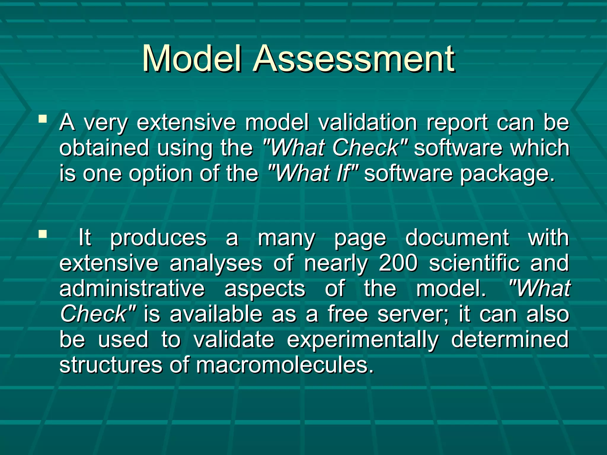 Model AssessmentModel Assessment
 A very extensive model validation report can beA very extensive model validation report can be
obtained using theobtained using the "What Check""What Check" software whichsoftware which
is one option of theis one option of the "What If""What If" software package.software package.
 It produces a many page document withIt produces a many page document with
extensive analyses of nearly 200 scientific andextensive analyses of nearly 200 scientific and
administrative aspects of the model.administrative aspects of the model. "What"What
Check"Check" is available as a free server; it can alsois available as a free server; it can also
be used to validate experimentally determinedbe used to validate experimentally determined
structures of macromolecules.structures of macromolecules.
 
