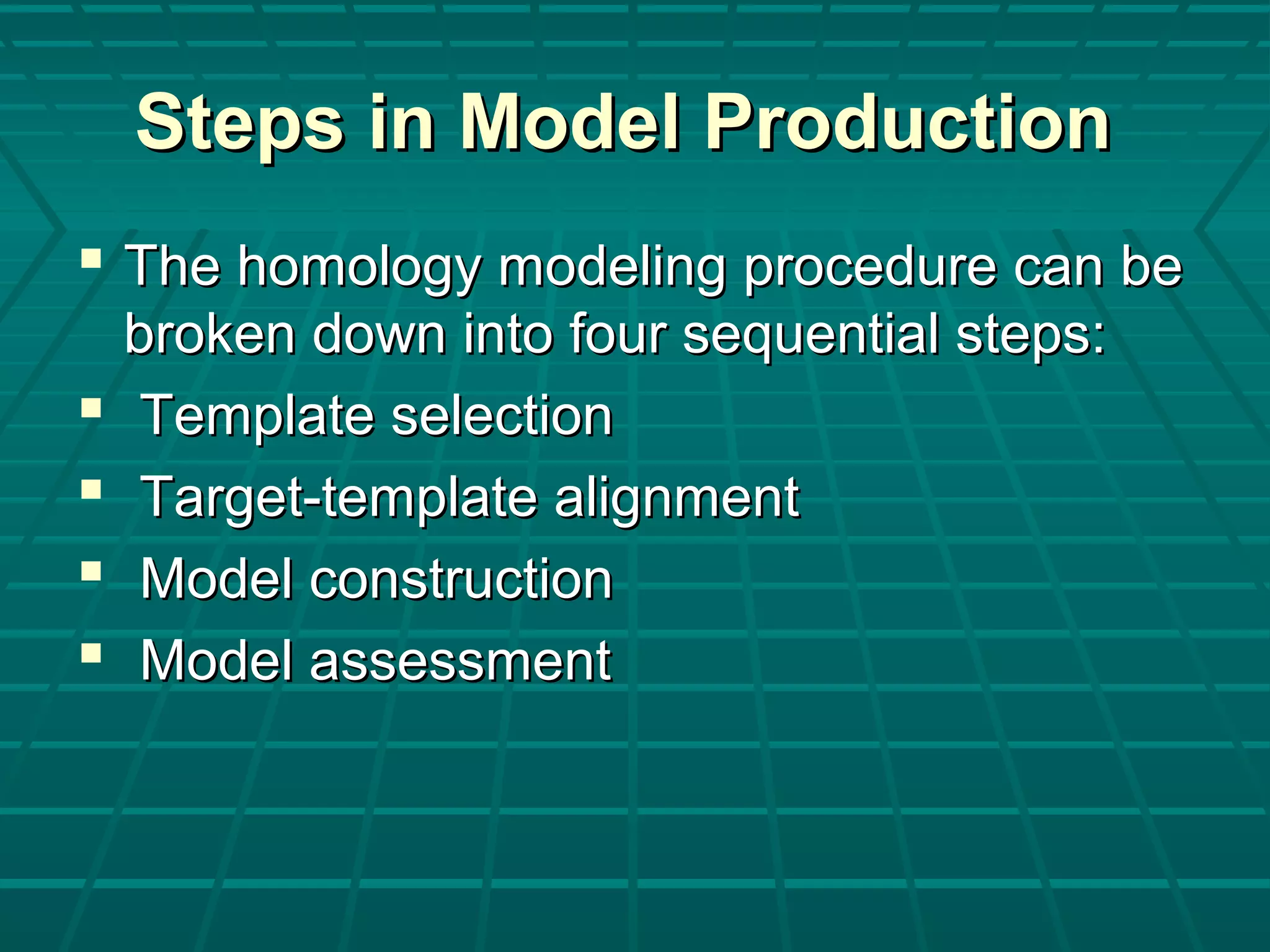 Steps in Model ProductionSteps in Model Production
 The homology modeling procedure can beThe homology modeling procedure can be
broken down into four sequential steps:broken down into four sequential steps:
 Template selectionTemplate selection
 Target-template alignmentTarget-template alignment
 Model constructionModel construction
 Model assessmentModel assessment
 
