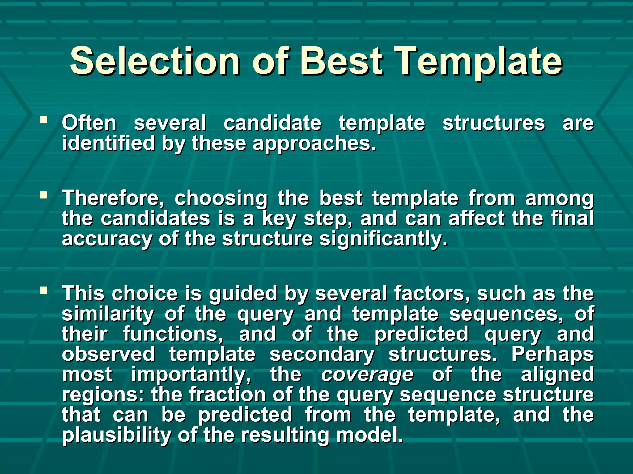 Selection of Best TemplateSelection of Best Template
 Often several candidate template structures areOften several candidate template structures are
identified by these approaches.identified by these approaches.
 Therefore, choosing the best template from amongTherefore, choosing the best template from among
the candidates is a key step, and can affect the finalthe candidates is a key step, and can affect the final
accuracy of the structure significantly.accuracy of the structure significantly.
 This choice is guided by several factors, such as theThis choice is guided by several factors, such as the
similarity of the query and template sequences, ofsimilarity of the query and template sequences, of
their functions, and of the predicted query andtheir functions, and of the predicted query and
observed template secondary structures. Perhapsobserved template secondary structures. Perhaps
most importantly, themost importantly, the coveragecoverage of the alignedof the aligned
regions: the fraction of the query sequence structureregions: the fraction of the query sequence structure
that can be predicted from the template, and thethat can be predicted from the template, and the
plausibility of the resulting model.plausibility of the resulting model.
 