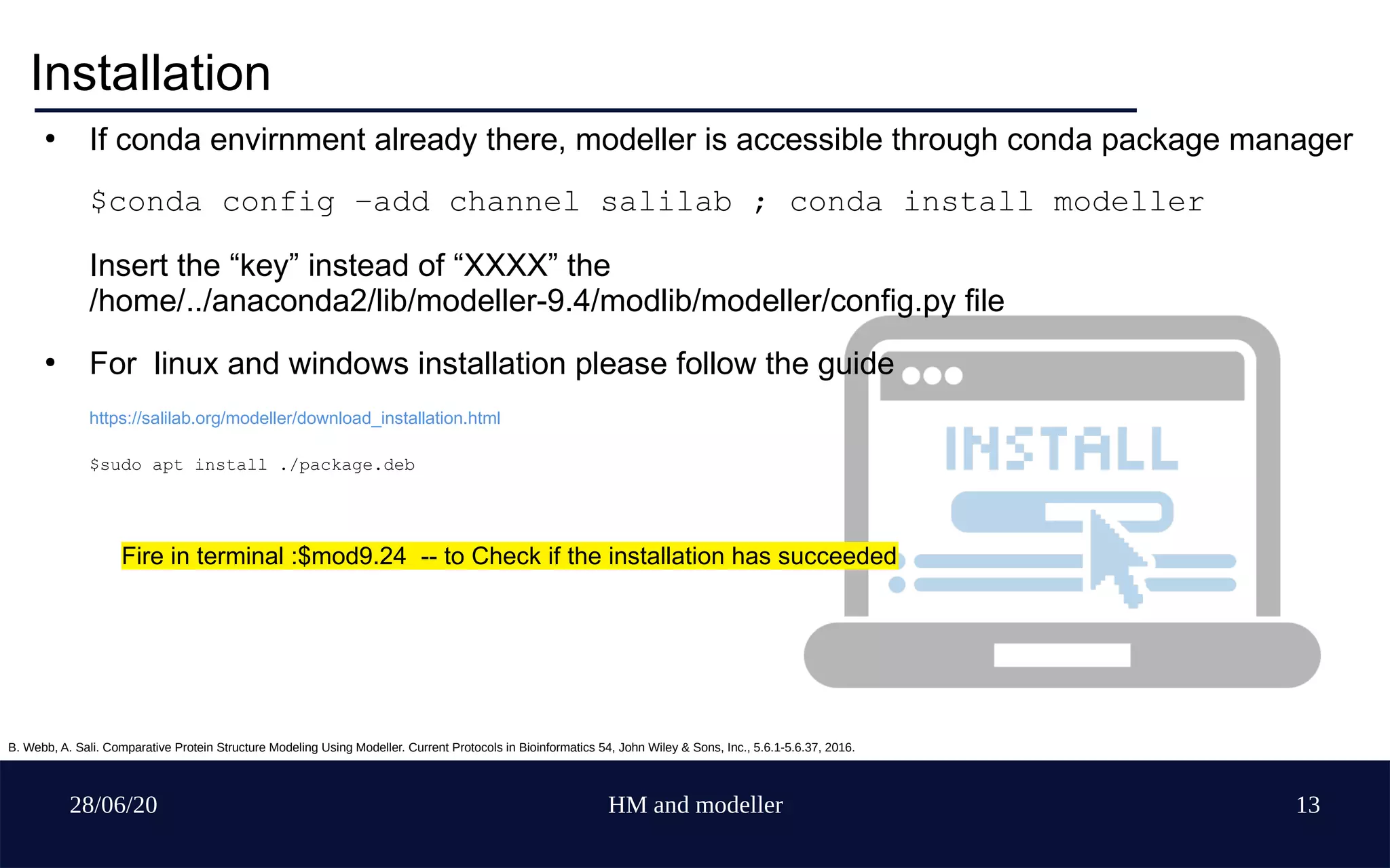 28/06/20 HM and modeller 13
Installation
●
If conda envirnment already there, modeller is accessible through conda package manager
$conda config –add channel salilab ; conda install modeller
Insert the “key” instead of “XXXX” the
/home/../anaconda2/lib/modeller-9.4/modlib/modeller/config.py file
●
For linux and windows installation please follow the guide
https://salilab.org/modeller/download_installation.html
$sudo apt install ./package.deb
Fire in terminal :$mod9.24 -- to Check if the installation has succeeded
B. Webb, A. Sali. Comparative Protein Structure Modeling Using Modeller. Current Protocols in Bioinformatics 54, John Wiley & Sons, Inc., 5.6.1-5.6.37, 2016.
 
