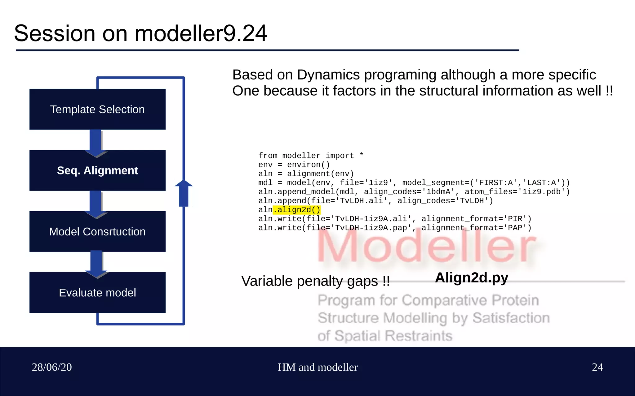 28/06/20 HM and modeller 24
Session on modeller9.24
Align2d.py
Template Selection
Seq. Alignment
Model Consrtuction
Evaluate model
from modeller import *
env = environ()
aln = alignment(env)
mdl = model(env, file='1iz9', model_segment=('FIRST:A','LAST:A'))
aln.append_model(mdl, align_codes='1bdmA', atom_files='1iz9.pdb')
aln.append(file='TvLDH.ali', align_codes='TvLDH')
aln.align2d()
aln.write(file='TvLDH-1iz9A.ali', alignment_format='PIR')
aln.write(file='TvLDH-1iz9A.pap', alignment_format='PAP')
Based on Dynamics programing although a more specific
One because it factors in the structural information as well !!
Variable penalty gaps !!
 