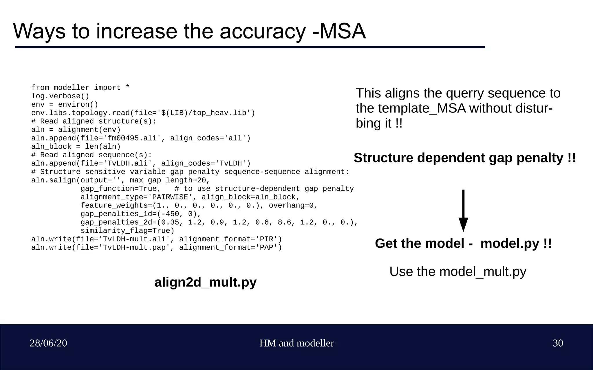 28/06/20 HM and modeller 30
Ways to increase the accuracy -MSA
from modeller import *
log.verbose()
env = environ()
env.libs.topology.read(file='$(LIB)/top_heav.lib')
# Read aligned structure(s):
aln = alignment(env)
aln.append(file='fm00495.ali', align_codes='all')
aln_block = len(aln)
# Read aligned sequence(s):
aln.append(file='TvLDH.ali', align_codes='TvLDH')
# Structure sensitive variable gap penalty sequence-sequence alignment:
aln.salign(output='', max_gap_length=20,
gap_function=True, # to use structure-dependent gap penalty
alignment_type='PAIRWISE', align_block=aln_block,
feature_weights=(1., 0., 0., 0., 0., 0.), overhang=0,
gap_penalties_1d=(-450, 0),
gap_penalties_2d=(0.35, 1.2, 0.9, 1.2, 0.6, 8.6, 1.2, 0., 0.),
similarity_flag=True)
aln.write(file='TvLDH-mult.ali', alignment_format='PIR')
aln.write(file='TvLDH-mult.pap', alignment_format='PAP')
This aligns the querry sequence to
the template_MSA without distur-
bing it !!
Structure dependent gap penalty !!
Get the model - model.py !!
Use the model_mult.py
align2d_mult.py
 