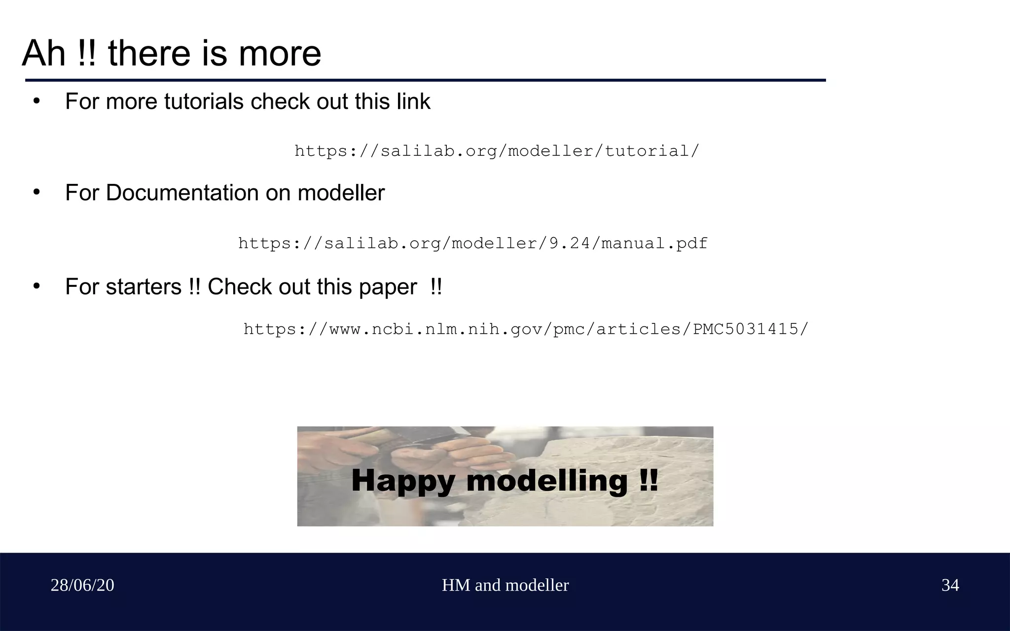 28/06/20 HM and modeller 34
Ah !! there is more
●
For more tutorials check out this link
●
For Documentation on modeller
https://salilab.org/modeller/9.24/manual.pdf
●
For starters !! Check out this paper !!
https://www.ncbi.nlm.nih.gov/pmc/articles/PMC5031415/
Happy modelling !!
https://salilab.org/modeller/tutorial/
 