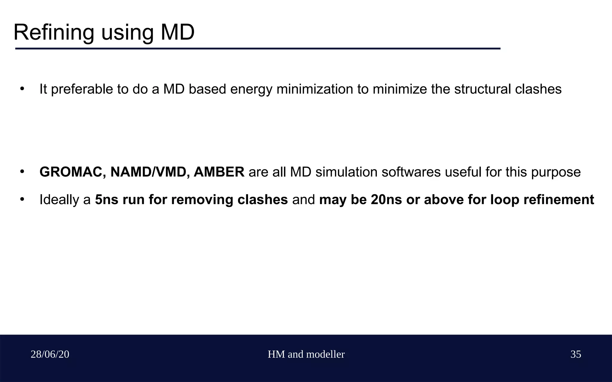 28/06/20 HM and modeller 35
Refining using MD
●
It preferable to do a MD based energy minimization to minimize the structural clashes
●
GROMAC, NAMD/VMD, AMBER are all MD simulation softwares useful for this purpose
●
Ideally a 5ns run for removing clashes and may be 20ns or above for loop refinement
 