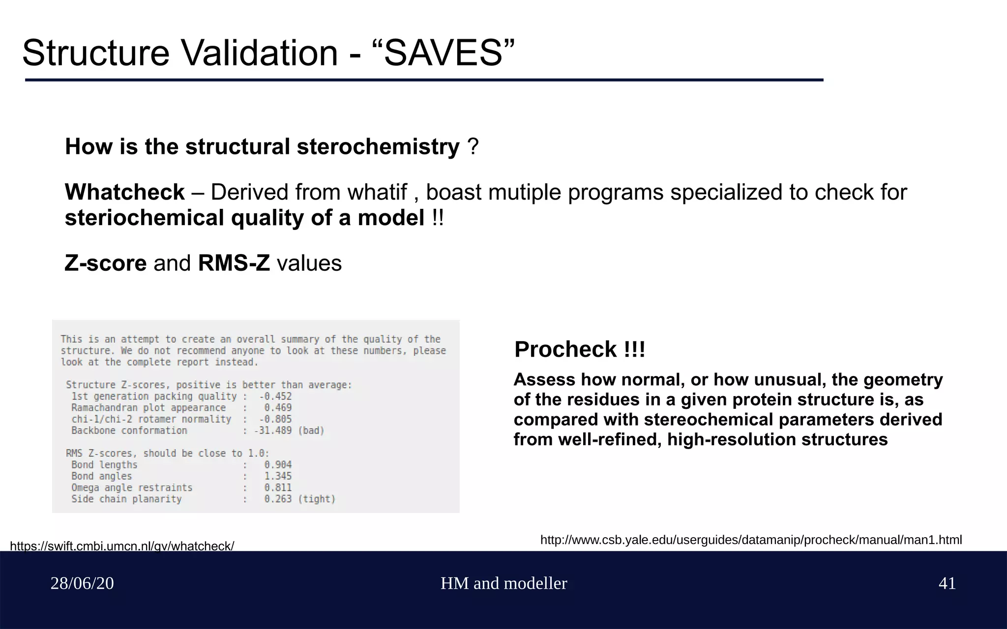 28/06/20 HM and modeller 41
Structure Validation - “SAVES”
How is the structural sterochemistry ?
Whatcheck – Derived from whatif , boast mutiple programs specialized to check for
steriochemical quality of a model !!
Z-score and RMS-Z values
https://swift.cmbi.umcn.nl/gv/whatcheck/
Assess how normal, or how unusual, the geometry
of the residues in a given protein structure is, as
compared with stereochemical parameters derived
from well-refined, high-resolution structures
Procheck !!!
http://www.csb.yale.edu/userguides/datamanip/procheck/manual/man1.html
 