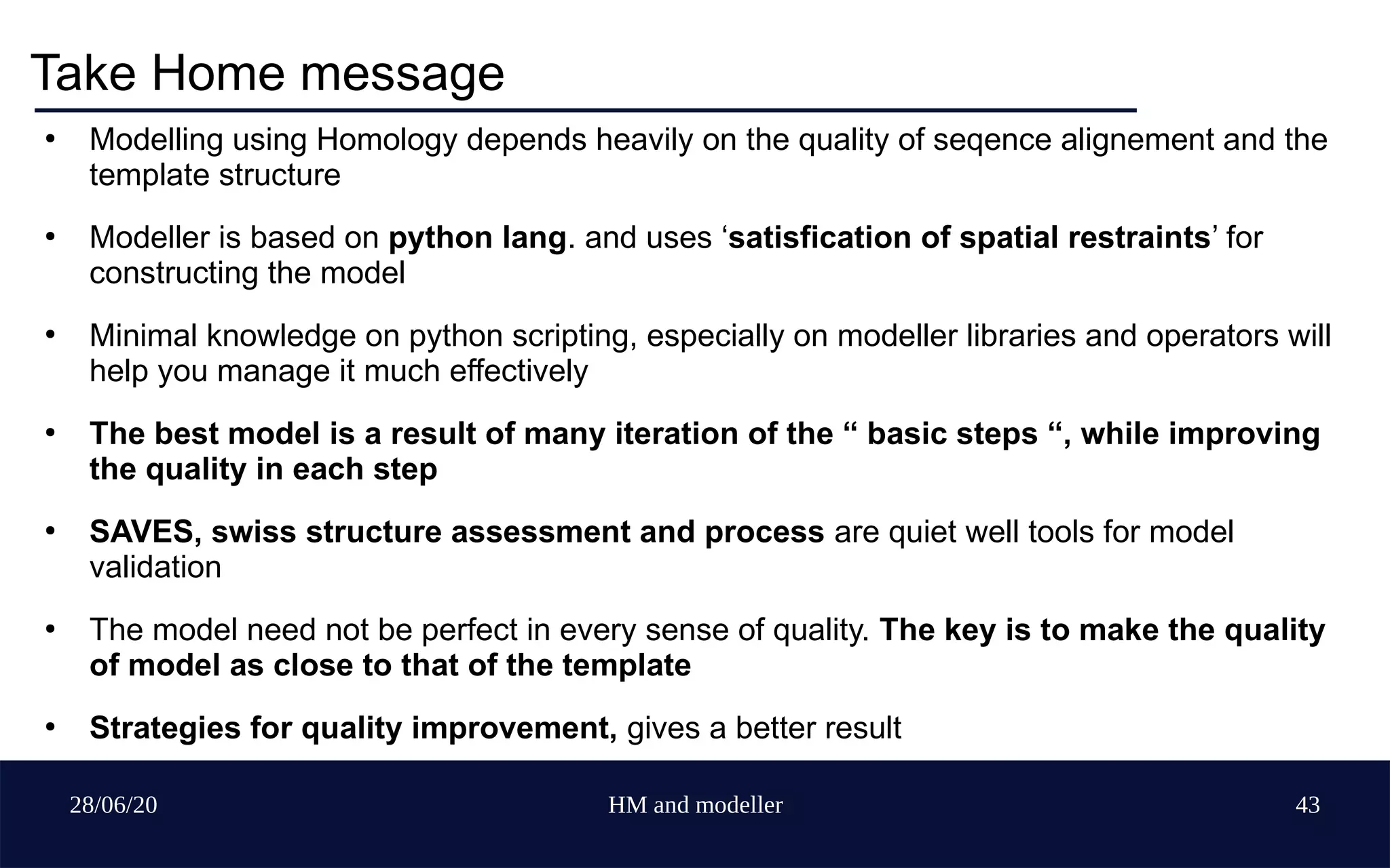 28/06/20 HM and modeller 43
Take Home message
●
Modelling using Homology depends heavily on the quality of seqence alignement and the
template structure
●
Modeller is based on python lang. and uses ‘satisfication of spatial restraints’ for
constructing the model
●
Minimal knowledge on python scripting, especially on modeller libraries and operators will
help you manage it much effectively
●
The best model is a result of many iteration of the “ basic steps “, while improving
the quality in each step
●
SAVES, swiss structure assessment and process are quiet well tools for model
validation
●
The model need not be perfect in every sense of quality. The key is to make the quality
of model as close to that of the template
●
Strategies for quality improvement, gives a better result
 