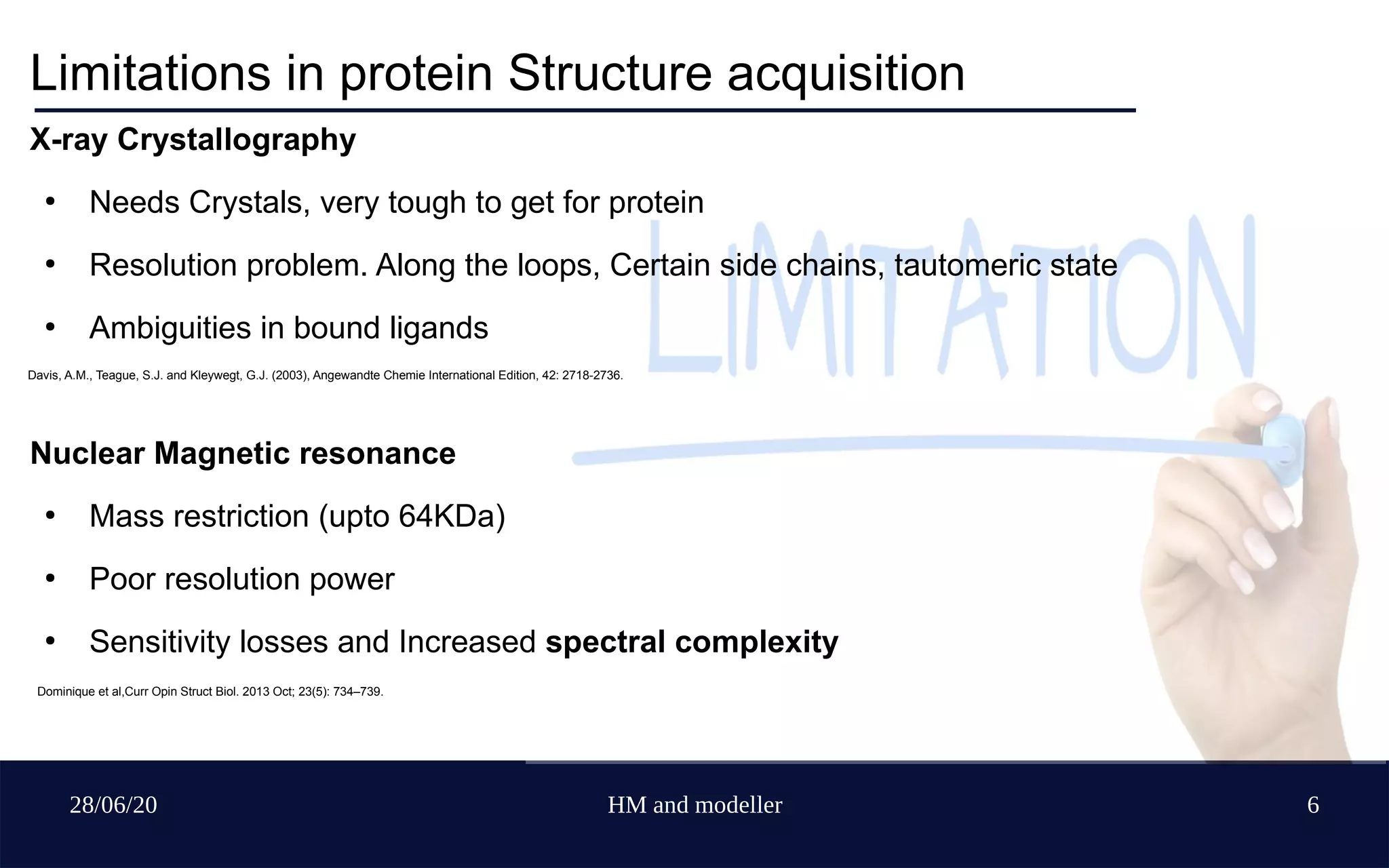 28/06/20 HM and modeller 6
Limitations in protein Structure acquisition
X-ray Crystallography
●
Needs Crystals, very tough to get for protein
●
Resolution problem. Along the loops, Certain side chains, tautomeric state
●
Ambiguities in bound ligands
Nuclear Magnetic resonance
●
Mass restriction (upto 64KDa)
●
Poor resolution power
●
Sensitivity losses and Increased spectral complexity
Davis, A.M., Teague, S.J. and Kleywegt, G.J. (2003), Angewandte Chemie International Edition, 42: 2718-2736.
Dominique et al,Curr Opin Struct Biol. 2013 Oct; 23(5): 734–739.
 