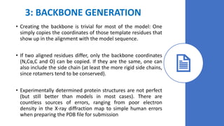 3: BACKBONE GENERATION
• Creating the backbone is trivial for most of the model: One
simply copies the coordinates of those template residues that
show up in the alignment with the model sequence.
• If two aligned residues differ, only the backbone coordinates
(N,Cα,C and O) can be copied. If they are the same, one can
also include the side chain (at least the more rigid side chains,
since rotamers tend to be conserved).
• Experimentally determined protein structures are not perfect
(but still better than models in most cases). There are
countless sources of errors, ranging from poor electron
density in the X-ray diffraction map to simple human errors
when preparing the PDB file for submission
 