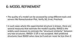 6: MODEL REFINEMENT
• The quality of a model can be accessed by using different tools and
servers like Ramachandran Plot, Verify 3D, Errat, Procheck
• In such cases where the experimental structure is known, there are
several measures that estimate the model’s quality. RMSD is the
widely used measure to estimate the “structural similarity” between
any two structures. RMSD> 2.5Å is not accepted. Well predicted
structures have RMSD value close to 0 and can never be less than 0
 