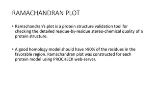RAMACHANDRAN PLOT
• Ramachandran’s plot is a protein structure validation tool for
checking the detailed residue-by-residue stereo-chemical quality of a
protein structure.
• A good homology model should have >90% of the residues in the
favorable region. Ramachandran plot was constructed for each
protein model using PROCHECK web-server.
 