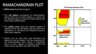RAMACHANDRAN PLOT
 White areas disallowed regions
 The red regions correspond to conformations
where there are no steric clashes, i.e. these are
the allowed regions namely the alpha-helical and
beta-sheet conformations
 The yellow areas show the allowed regions if
slightly shorter van der Waals radi are used in the
calculation, i.e. the atoms are allowed to come a
little closer together.
 Glycine has no side chain and therefore can
adopt phi and psi angles in all four quadrants of
the Ramachandran plot. Hence it frequently
occurs in turn regions of proteins where any
other residue would be sterically hindered
 