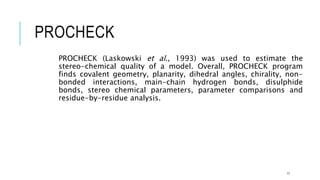 PROCHECK
PROCHECK (Laskowski et al., 1993) was used to estimate the
stereo-chemical quality of a model. Overall, PROCHECK program
finds covalent geometry, planarity, dihedral angles, chirality, non-
bonded interactions, main-chain hydrogen bonds, disulphide
bonds, stereo chemical parameters, parameter comparisons and
residue-by-residue analysis.
17
 