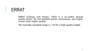 ERRAT
ERRAT (Colovos and Yeates, 1993) is a so-called “overall
quality factor” for non bonded atomic interactions, and higher
scores mean higher quality.
The normally accepted range is >50 for a high quality model.
18
 